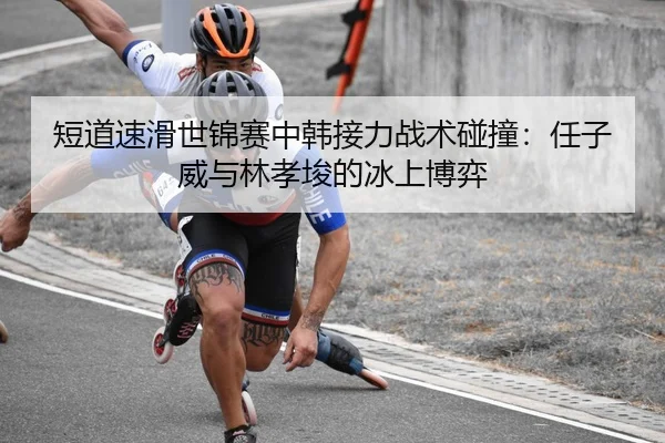 短道速滑世锦赛中韩接力战术碰撞：任子威与林孝埈的冰上博弈