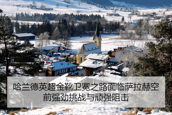 哈兰德英超金靴卫冕之路面临萨拉赫空前强劲挑战与顽强阻击