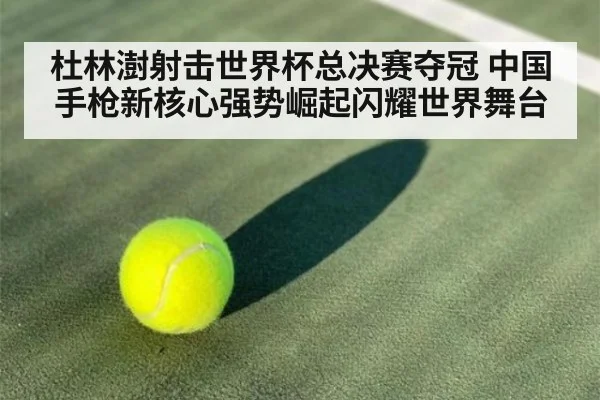 杜林澍射击世界杯总决赛夺冠 中国手枪新核心强势崛起闪耀世界舞台