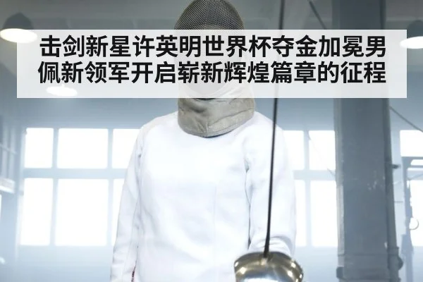 击剑新星许英明世界杯夺金加冕男佩新领军开启崭新辉煌篇章的征程